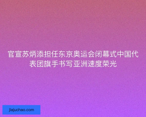 官宣苏炳添担任东京奥运会闭幕式中国代表团旗手书写亚洲速度荣光