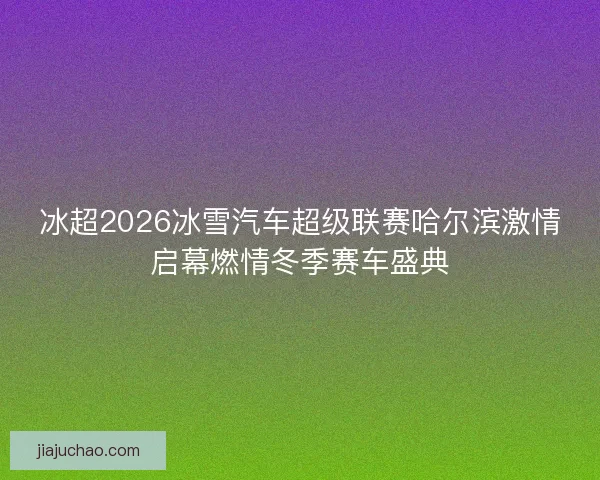 冰超2026冰雪汽车超级联赛哈尔滨激情启幕燃情冬季赛车盛典