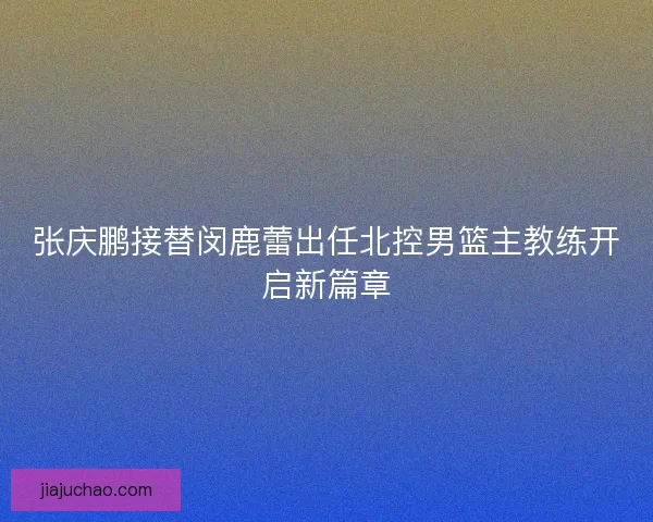 张庆鹏接替闵鹿蕾出任北控男篮主教练开启新篇章